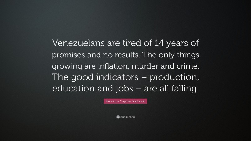 Henrique Capriles Radonski Quote: “Venezuelans are tired of 14 years of promises and no results. The only things growing are inflation, murder and crime. The good indicators – production, education and jobs – are all falling.”