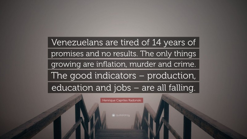 Henrique Capriles Radonski Quote: “Venezuelans are tired of 14 years of promises and no results. The only things growing are inflation, murder and crime. The good indicators – production, education and jobs – are all falling.”