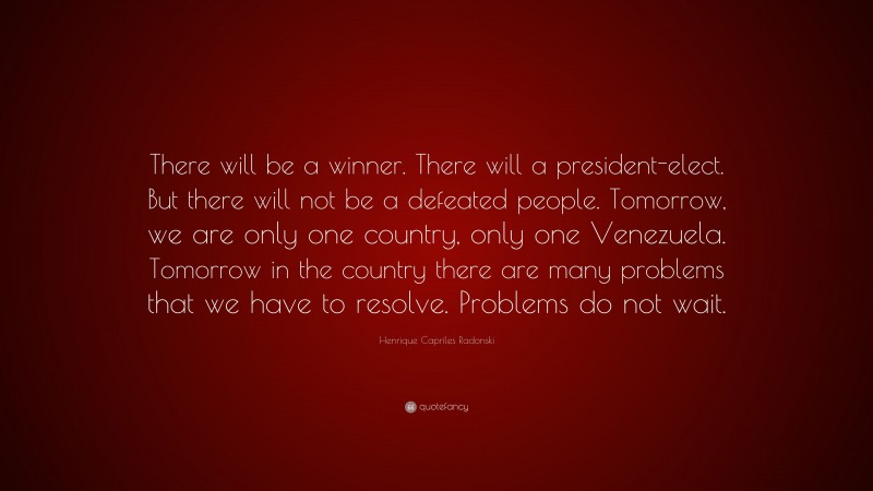 Henrique Capriles Radonski Quote: “There will be a winner. There will a president-elect. But there will not be a defeated people. Tomorrow, we are only one country, only one Venezuela. Tomorrow in the country there are many problems that we have to resolve. Problems do not wait.”