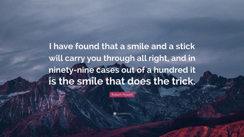 Robert Powell Quote: “I have found that a smile and a stick will carry you through all right, and in ninety-nine cases out of a hundred it is the smile that does the trick.”