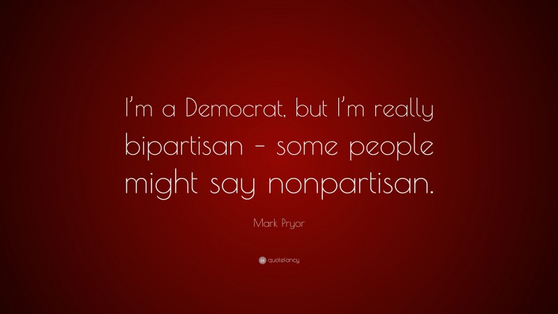 Mark Pryor Quote: “I’m a Democrat, but I’m really bipartisan – some people might say nonpartisan.”