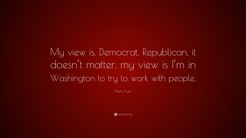 Mark Pryor Quote: “My view is, Democrat, Republican, it doesn’t matter, my view is I’m in Washington to try to work with people.”