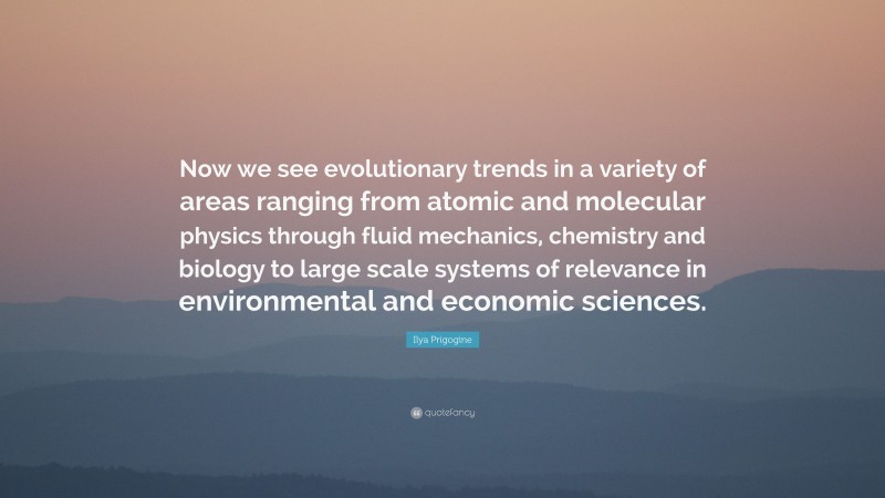 Ilya Prigogine Quote: “Now we see evolutionary trends in a variety of areas ranging from atomic and molecular physics through fluid mechanics, chemistry and biology to large scale systems of relevance in environmental and economic sciences.”