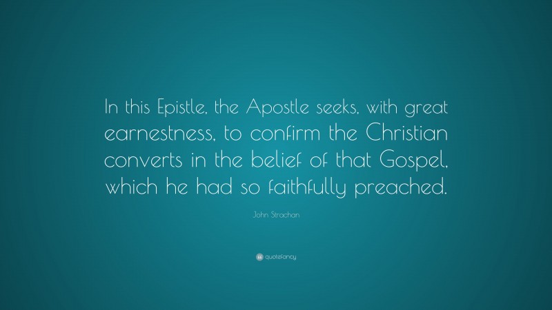 John Strachan Quote: “In this Epistle, the Apostle seeks, with great earnestness, to confirm the Christian converts in the belief of that Gospel, which he had so faithfully preached.”