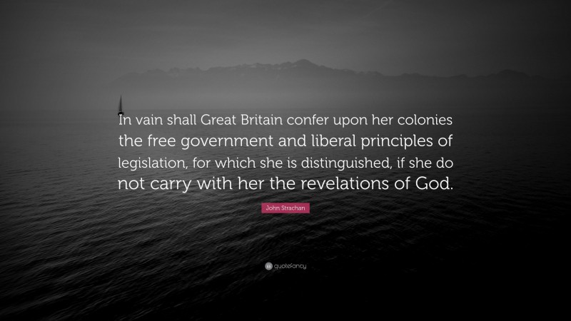 John Strachan Quote: “In vain shall Great Britain confer upon her colonies the free government and liberal principles of legislation, for which she is distinguished, if she do not carry with her the revelations of God.”