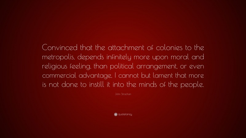 John Strachan Quote: “Convinced that the attachment of colonies to the metropolis, depends infinitely more upon moral and religious feeling, than political arrangement, or even commercial advantage, I cannot but lament that more is not done to instill it into the minds of the people.”