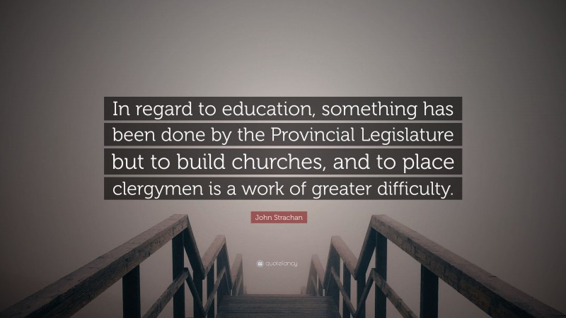 John Strachan Quote: “In regard to education, something has been done by the Provincial Legislature but to build churches, and to place clergymen is a work of greater difficulty.”