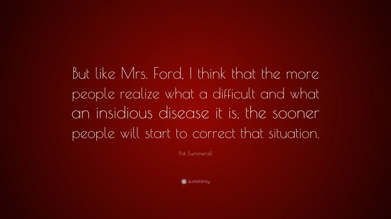 Pat Summerall Quote: “But like Mrs. Ford, I think that the more people realize what a difficult and what an insidious disease it is, the sooner people will start to correct that situation.”