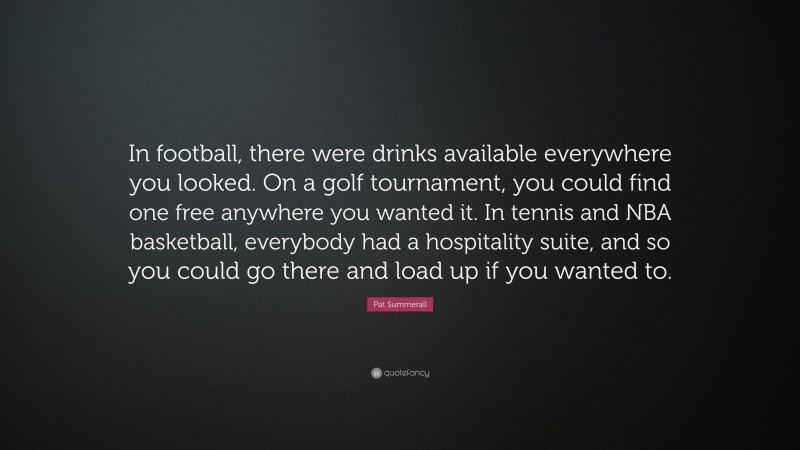 Pat Summerall Quote: “In football, there were drinks available everywhere you looked. On a golf tournament, you could find one free anywhere you wanted it. In tennis and NBA basketball, everybody had a hospitality suite, and so you could go there and load up if you wanted to.”