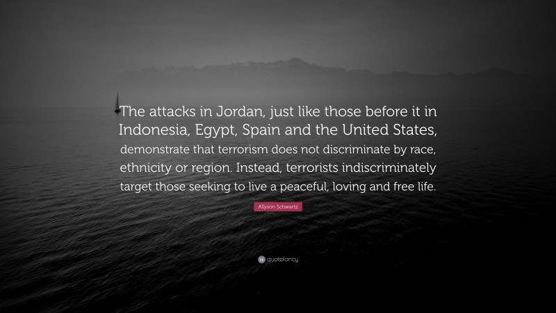 Allyson Schwartz Quote: “The attacks in Jordan, just like those before it in Indonesia, Egypt, Spain and the United States, demonstrate that terrorism does not discriminate by race, ethnicity or region. Instead, terrorists indiscriminately target those seeking to live a peaceful, loving and free life.”