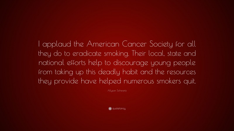Allyson Schwartz Quote: “I applaud the American Cancer Society for all they do to eradicate smoking. Their local, state and national efforts help to discourage young people from taking up this deadly habit and the resources they provide have helped numerous smokers quit.”