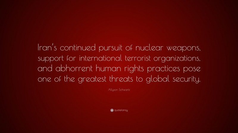 Allyson Schwartz Quote: “Iran’s continued pursuit of nuclear weapons, support for international terrorist organizations, and abhorrent human rights practices pose one of the greatest threats to global security.”
