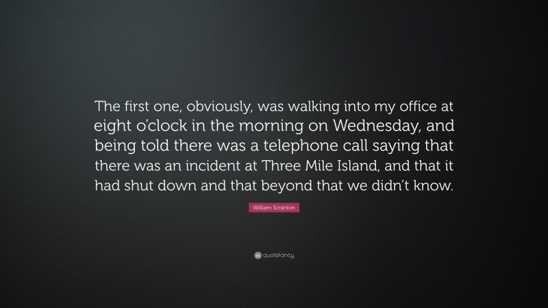 William Scranton Quote: “The first one, obviously, was walking into my office at eight o’clock in the morning on Wednesday, and being told there was a telephone call saying that there was an incident at Three Mile Island, and that it had shut down and that beyond that we didn’t know.”