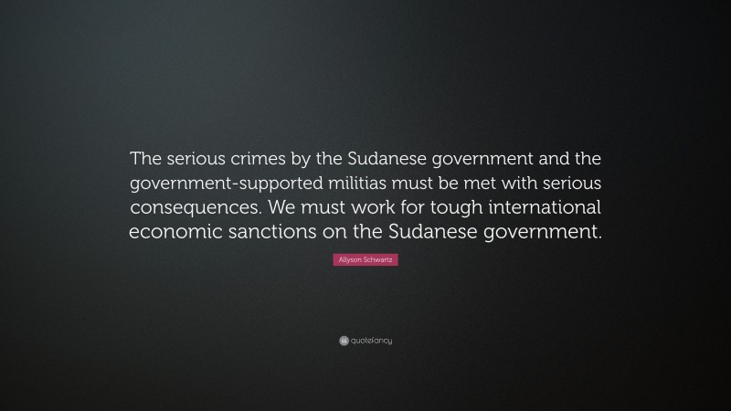 Allyson Schwartz Quote: “The serious crimes by the Sudanese government and the government-supported militias must be met with serious consequences. We must work for tough international economic sanctions on the Sudanese government.”