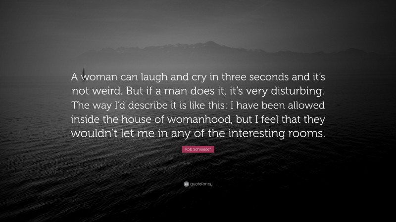 Rob Schneider Quote: “A woman can laugh and cry in three seconds and it’s not weird. But if a man does it, it’s very disturbing. The way I’d describe it is like this: I have been allowed inside the house of womanhood, but I feel that they wouldn’t let me in any of the interesting rooms.”
