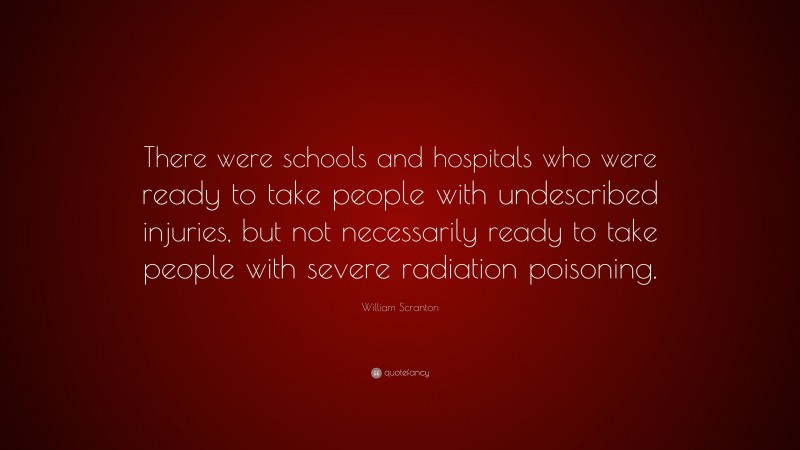 William Scranton Quote: “There were schools and hospitals who were ready to take people with undescribed injuries, but not necessarily ready to take people with severe radiation poisoning.”