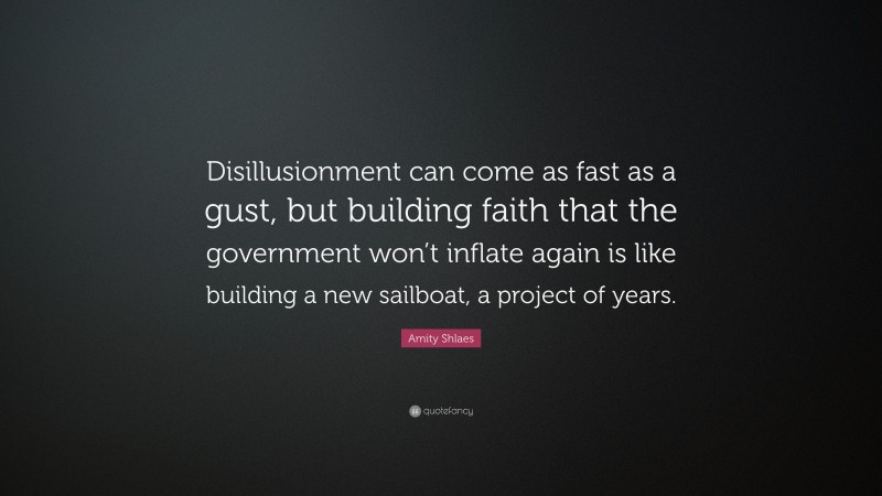 Amity Shlaes Quote: “Disillusionment can come as fast as a gust, but building faith that the government won’t inflate again is like building a new sailboat, a project of years.”