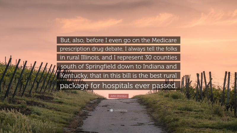 John Shimkus Quote: “But, also, before I even go on the Medicare prescription drug debate, I always tell the folks in rural Illinois, and I represent 30 counties south of Springfield down to Indiana and Kentucky, that in this bill is the best rural package for hospitals ever passed.”