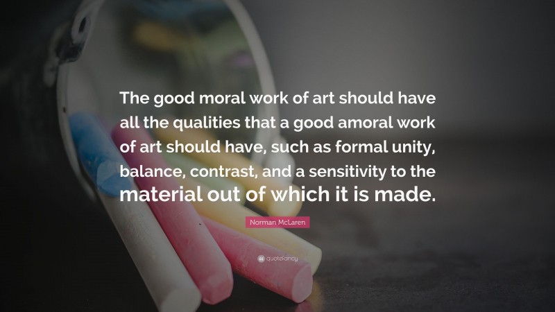 Norman McLaren Quote: “The good moral work of art should have all the qualities that a good amoral work of art should have, such as formal unity, balance, contrast, and a sensitivity to the material out of which it is made.”