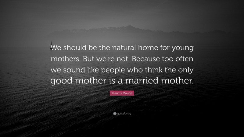 Francis Maude Quote: “We should be the natural home for young mothers. But we’re not. Because too often we sound like people who think the only good mother is a married mother.”