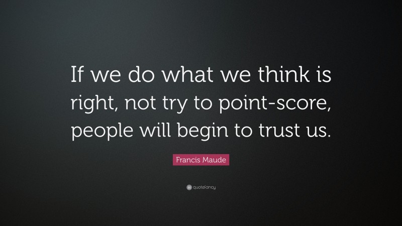 Francis Maude Quote: “If we do what we think is right, not try to point-score, people will begin to trust us.”
