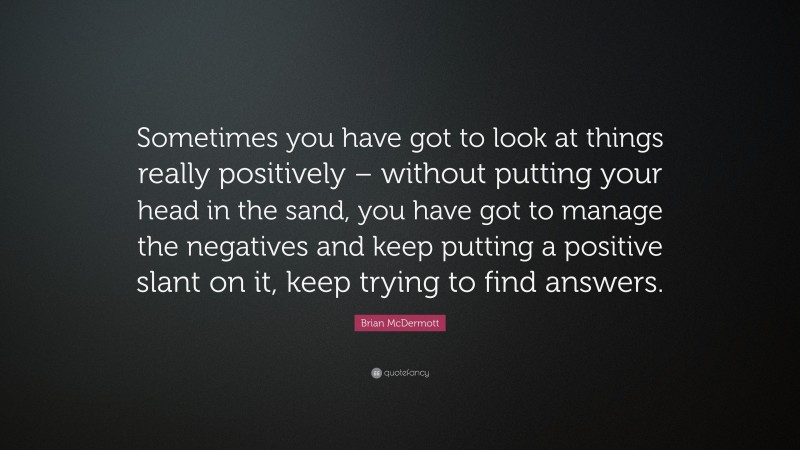 Brian McDermott Quote: “Sometimes you have got to look at things really positively – without putting your head in the sand, you have got to manage the negatives and keep putting a positive slant on it, keep trying to find answers.”