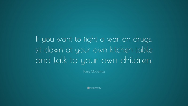 Barry McCaffrey Quote: “If you want to fight a war on drugs, sit down at your own kitchen table and talk to your own children.”