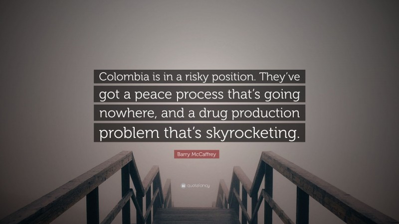 Barry McCaffrey Quote: “Colombia is in a risky position. They’ve got a peace process that’s going nowhere, and a drug production problem that’s skyrocketing.”