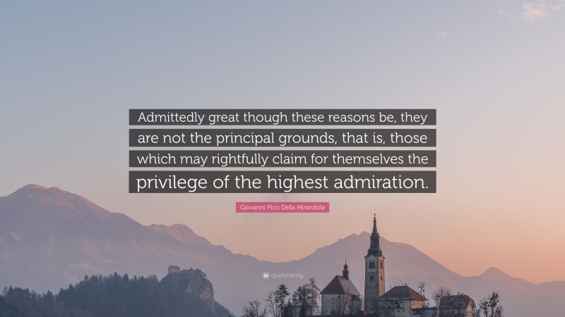Giovanni Pico Della Mirandola Quote: “Admittedly great though these reasons be, they are not the principal grounds, that is, those which may rightfully claim for themselves the privilege of the highest admiration.”