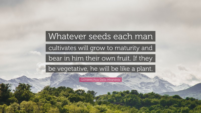 Giovanni Pico Della Mirandola Quote: “Whatever seeds each man cultivates will grow to maturity and bear in him their own fruit. If they be vegetative, he will be like a plant.”