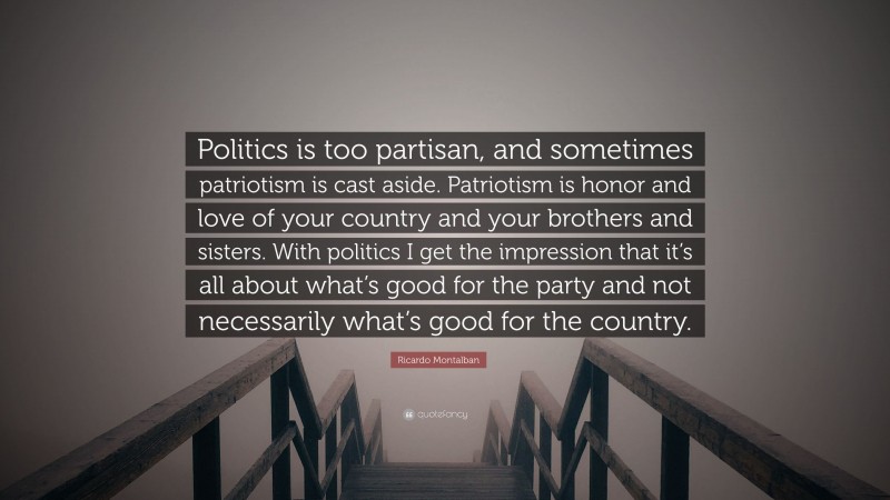 Ricardo Montalban Quote: “Politics is too partisan, and sometimes patriotism is cast aside. Patriotism is honor and love of your country and your brothers and sisters. With politics I get the impression that it’s all about what’s good for the party and not necessarily what’s good for the country.”