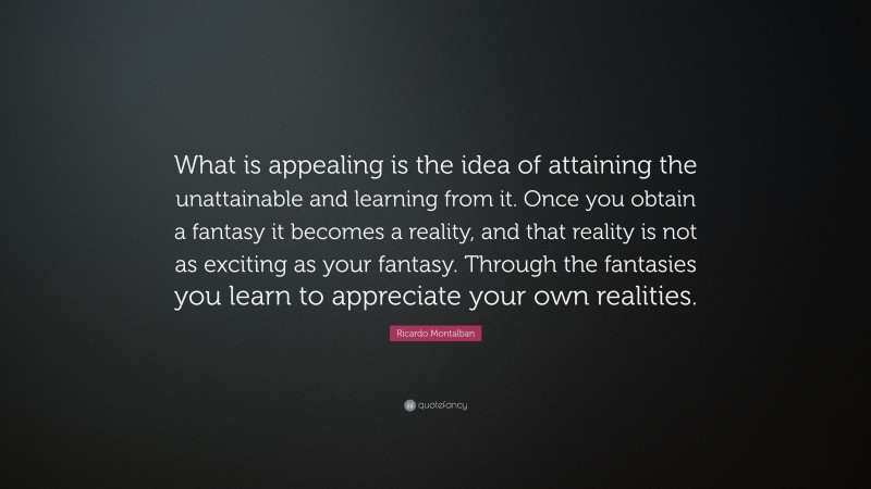 Ricardo Montalban Quote: “What is appealing is the idea of attaining the unattainable and learning from it. Once you obtain a fantasy it becomes a reality, and that reality is not as exciting as your fantasy. Through the fantasies you learn to appreciate your own realities.”