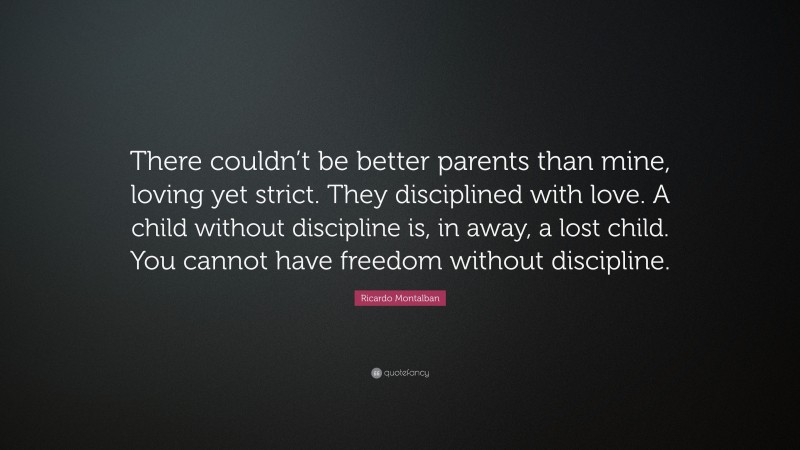 Ricardo Montalban Quote: “There couldn’t be better parents than mine, loving yet strict. They disciplined with love. A child without discipline is, in away, a lost child. You cannot have freedom without discipline.”