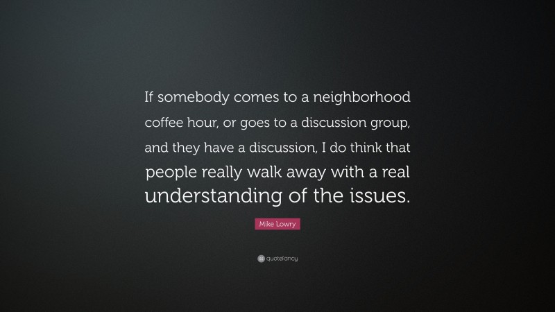 Mike Lowry Quote: “If somebody comes to a neighborhood coffee hour, or goes to a discussion group, and they have a discussion, I do think that people really walk away with a real understanding of the issues.”