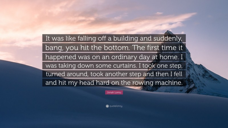 Jonah Lomu Quote: “It was like falling off a building and suddenly, bang, you hit the bottom. The first time it happened was on an ordinary day at home. I was taking down some curtains. I took one step, turned around, took another step and then I fell and hit my head hard on the rowing machine.”