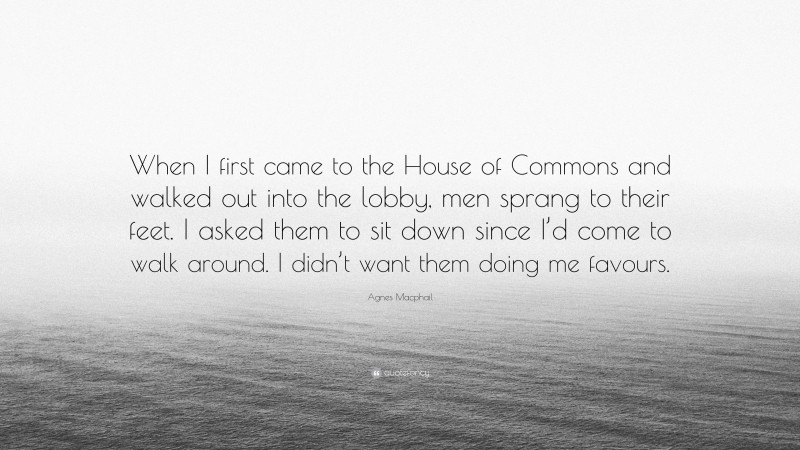 Agnes Macphail Quote: “When I first came to the House of Commons and walked out into the lobby, men sprang to their feet. I asked them to sit down since I’d come to walk around. I didn’t want them doing me favours.”