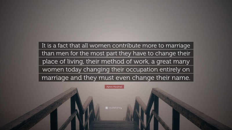 Agnes Macphail Quote: “It is a fact that all women contribute more to marriage than men for the most part they have to change their place of living, their method of work, a great many women today changing their occupation entirely on marriage and they must even change their name.”