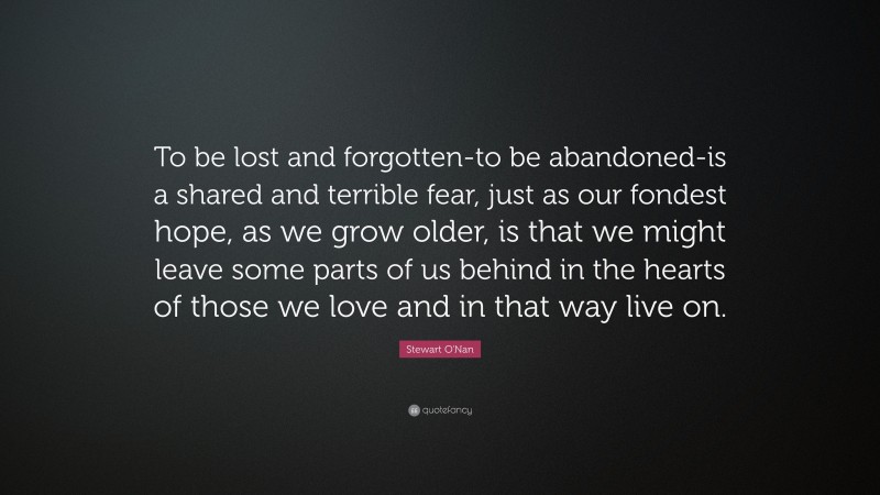 Stewart O'Nan Quote: “To be lost and forgotten-to be abandoned-is a shared and terrible fear, just as our fondest hope, as we grow older, is that we might leave some parts of us behind in the hearts of those we love and in that way live on.”