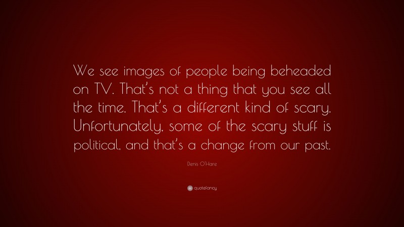 Denis O'Hare Quote: “We see images of people being beheaded on TV. That’s not a thing that you see all the time. That’s a different kind of scary. Unfortunately, some of the scary stuff is political, and that’s a change from our past.”