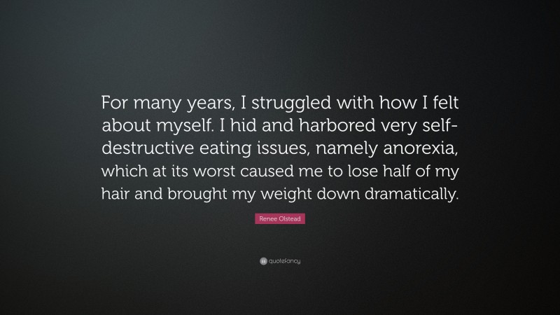 Renee Olstead Quote: “For many years, I struggled with how I felt about myself. I hid and harbored very self-destructive eating issues, namely anorexia, which at its worst caused me to lose half of my hair and brought my weight down dramatically.”