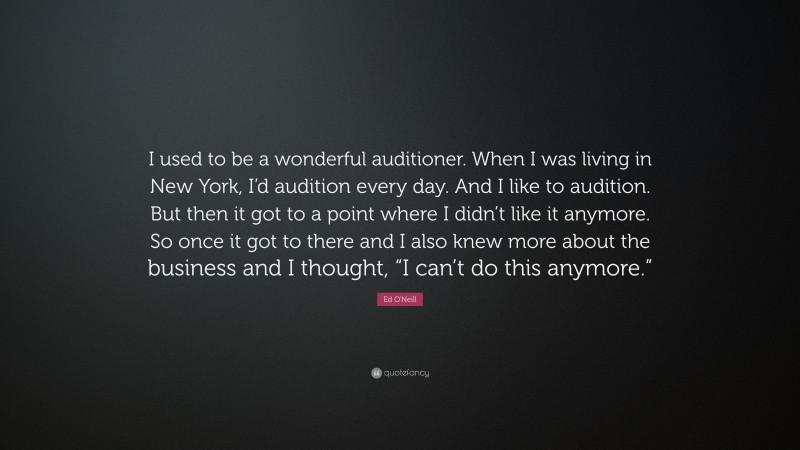 Ed O'Neill Quote: “I used to be a wonderful auditioner. When I was living in New York, I’d audition every day. And I like to audition. But then it got to a point where I didn’t like it anymore. So once it got to there and I also knew more about the business and I thought, “I can’t do this anymore.””