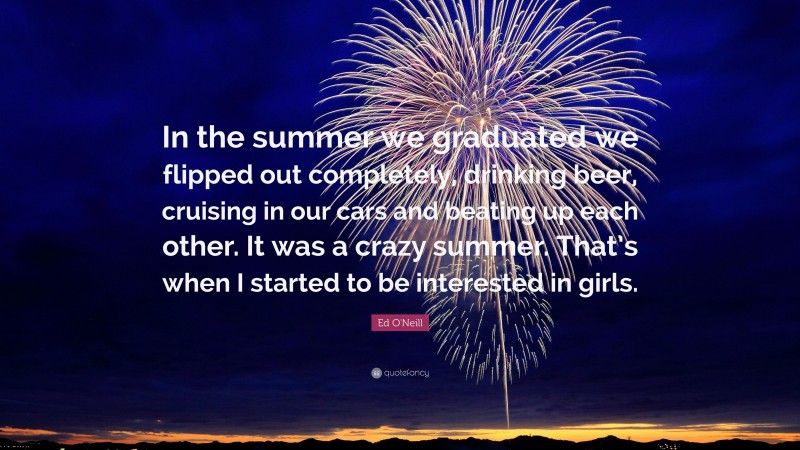 Ed O'Neill Quote: “In the summer we graduated we flipped out completely, drinking beer, cruising in our cars and beating up each other. It was a crazy summer. That’s when I started to be interested in girls.”