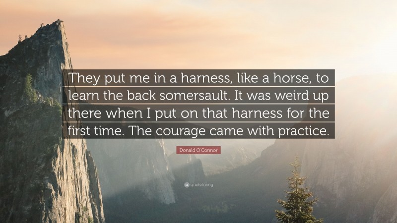 Donald O'Connor Quote: “They put me in a harness, like a horse, to learn the back somersault. It was weird up there when I put on that harness for the first time. The courage came with practice.”