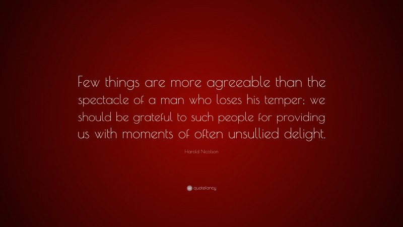 Harold Nicolson Quote: “Few things are more agreeable than the spectacle of a man who loses his temper; we should be grateful to such people for providing us with moments of often unsullied delight.”