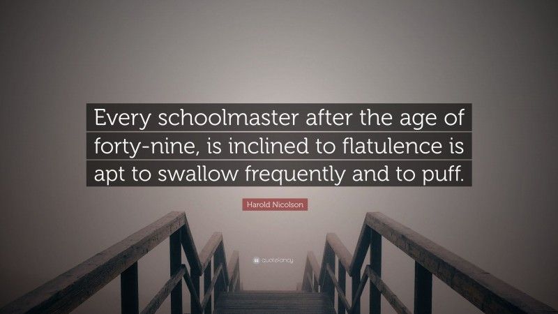 Harold Nicolson Quote: “Every schoolmaster after the age of forty-nine, is inclined to flatulence is apt to swallow frequently and to puff.”