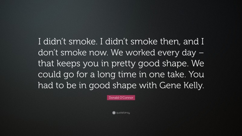 Donald O'Connor Quote: “I didn’t smoke. I didn’t smoke then, and I don’t smoke now. We worked every day – that keeps you in pretty good shape. We could go for a long time in one take. You had to be in good shape with Gene Kelly.”