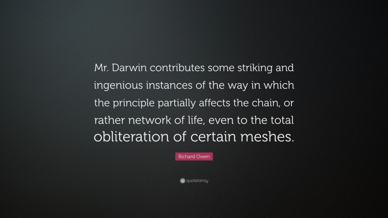 Richard Owen Quote: “Mr. Darwin contributes some striking and ingenious instances of the way in which the principle partially affects the chain, or rather network of life, even to the total obliteration of certain meshes.”