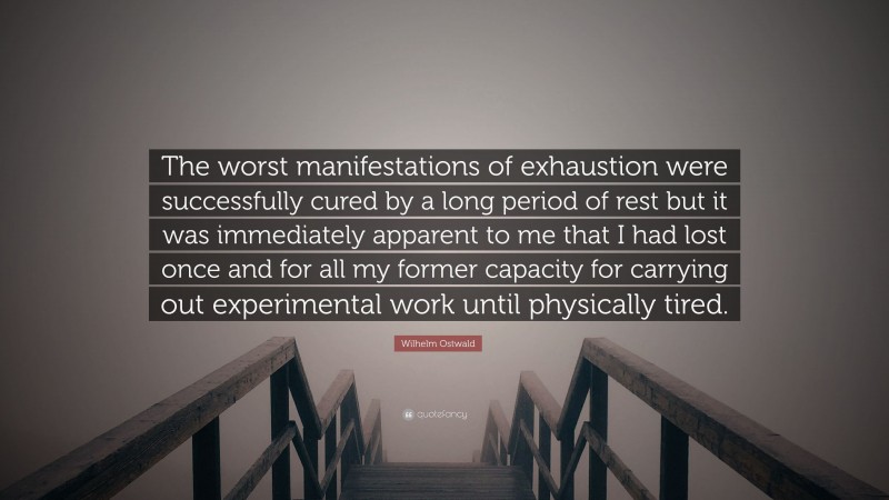 Wilhelm Ostwald Quote: “The worst manifestations of exhaustion were successfully cured by a long period of rest but it was immediately apparent to me that I had lost once and for all my former capacity for carrying out experimental work until physically tired.”