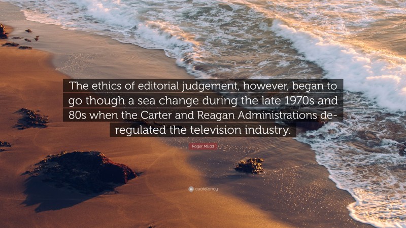 Roger Mudd Quote: “The ethics of editorial judgement, however, began to go though a sea change during the late 1970s and 80s when the Carter and Reagan Administrations de-regulated the television industry.”