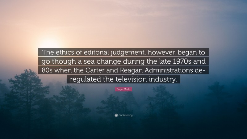 Roger Mudd Quote: “The ethics of editorial judgement, however, began to go though a sea change during the late 1970s and 80s when the Carter and Reagan Administrations de-regulated the television industry.”